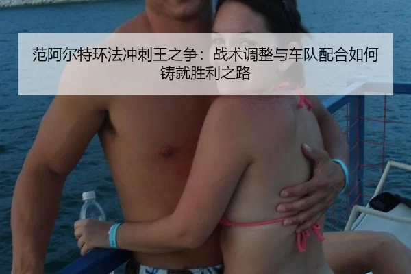 范阿尔特环法冲刺王之争：战术调整与车队配合如何铸就胜利之路