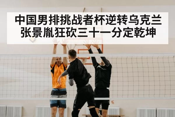中国男排挑战者杯逆转乌克兰张景胤狂砍三十一分定乾坤