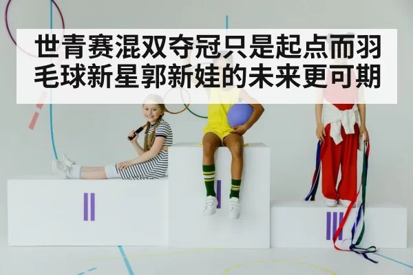 世青赛混双夺冠只是起点而羽毛球新星郭新娃的未来更可期