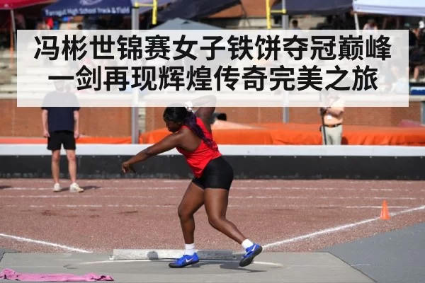 冯彬世锦赛女子铁饼夺冠巅峰一剑再现辉煌传奇完美之旅