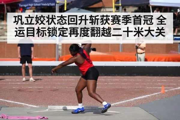 巩立姣状态回升斩获赛季首冠 全运目标锁定再度翻越二十米大关