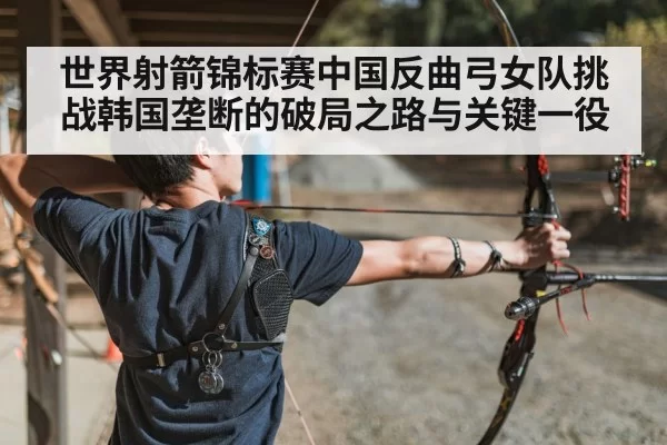 世界射箭锦标赛中国反曲弓女队挑战韩国垄断的破局之路与关键一役
